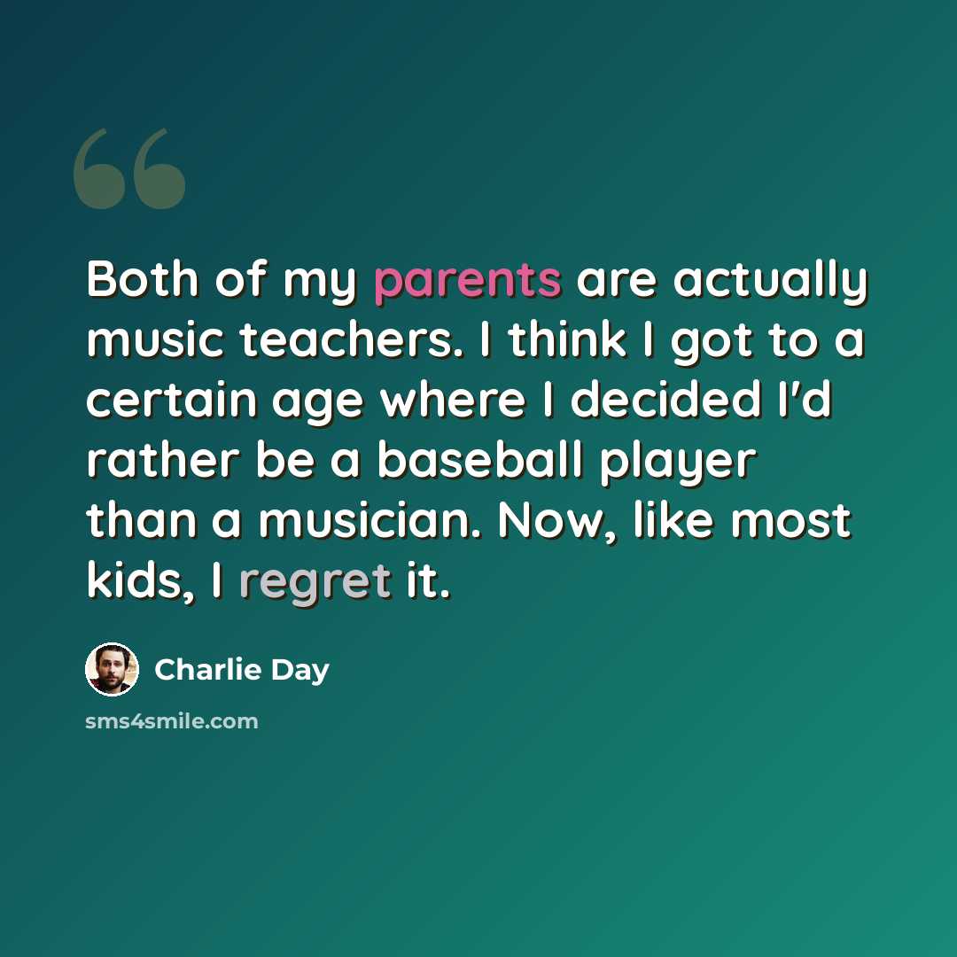 “Both of my parents are actually music teachers. I think I got to a certain age where I decided I'd rather be a baseball player than a musician. Now, like most kids, I regret it.” quote by Charlie Day
