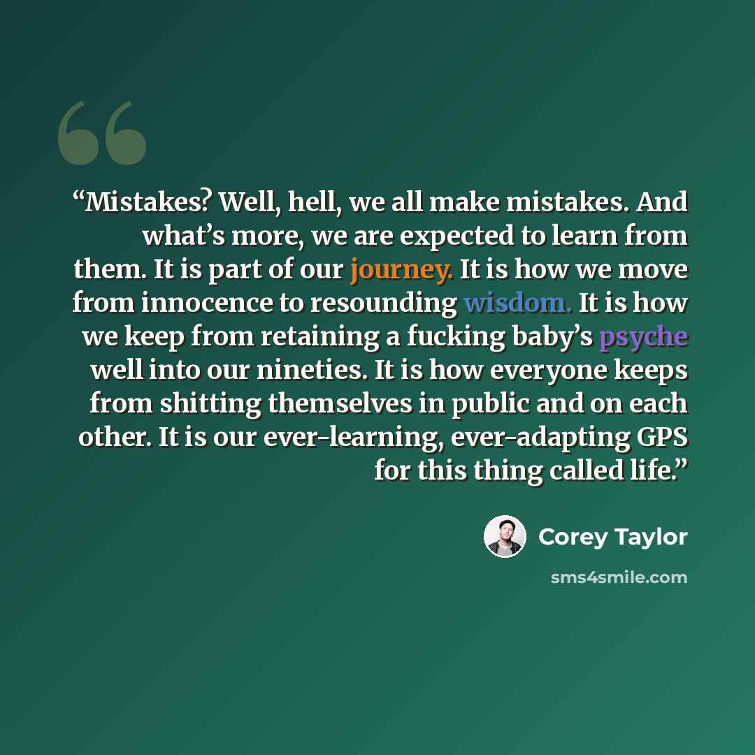 “Mistakes? Well, hell, we all make mistakes. And what’s more, we are expected to learn from them. It is part of our journey. It is how we move from innocence to resounding wisdom. It is how we keep from retaining a fucking baby’s psyche well into our nineties. It is how everyone keeps from shitting…” quote by Corey Taylor