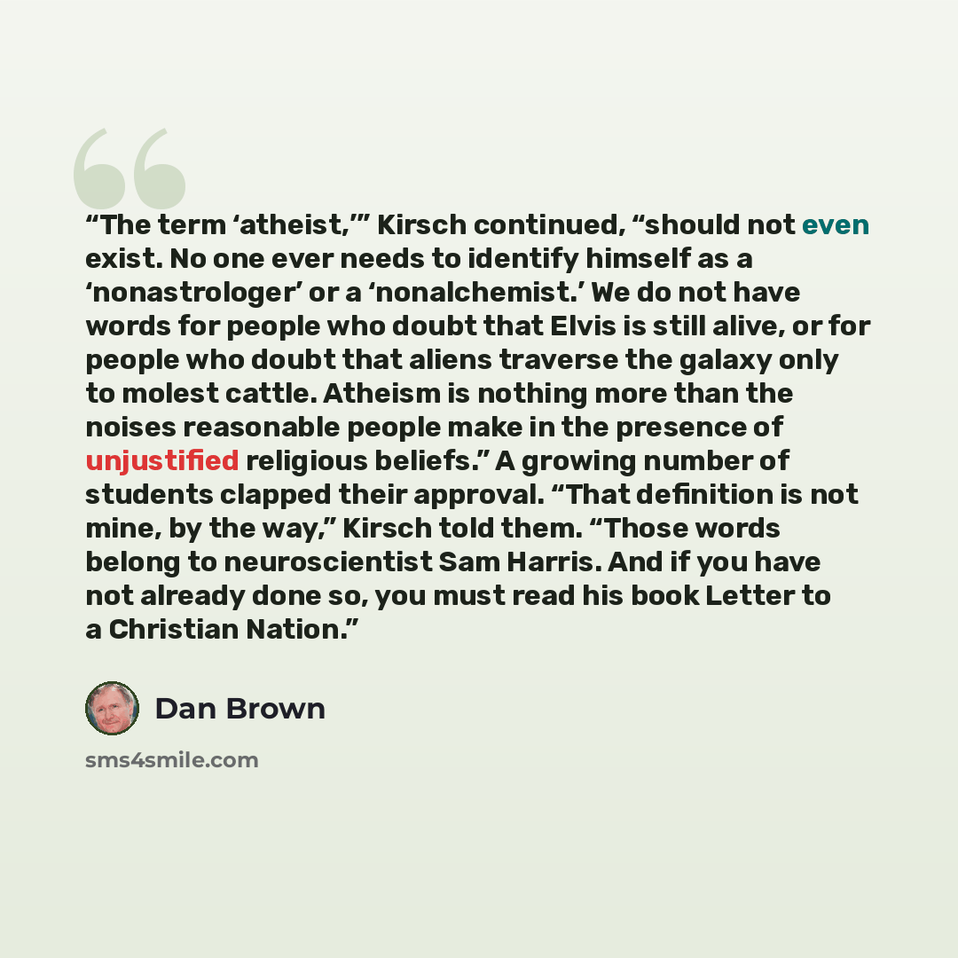 “The term ‘atheist,’” Kirsch continued, “should not even exist. No one ever needs to identify himself as a ‘nonastrologer’ or a ‘nonalchemist.’ We do not have words for people who doubt that Elvis is still alive, or for people who doubt that aliens traverse the galaxy only to molest cattle. Atheism…” quote by Dan Brown