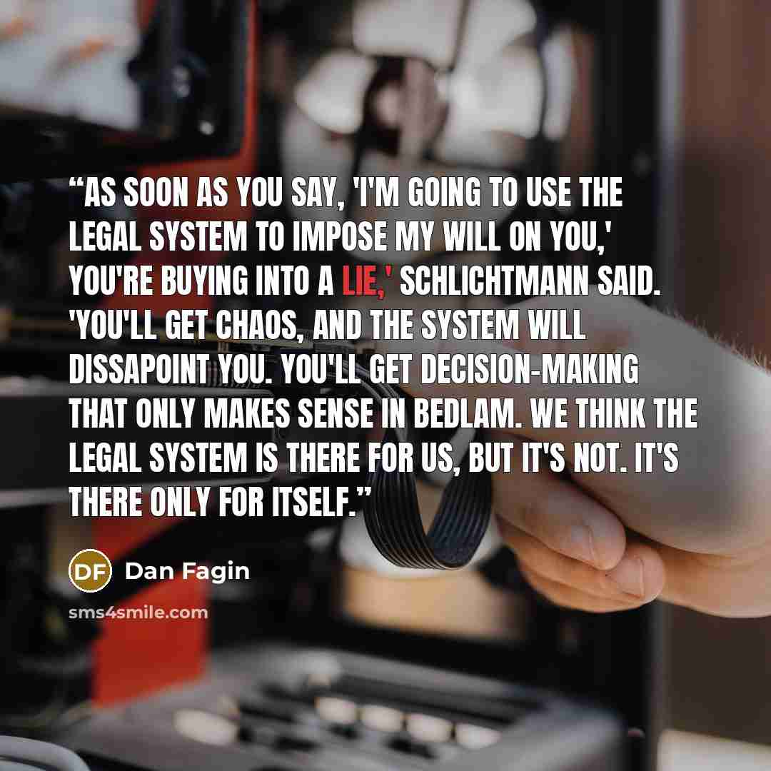 “As soon as you say, 'I'm going to use the legal system to impose my will on you,' you're buying into a lie,' schlichtmann said. 'You'll get chaos, and the system will dissapoint you. You'll get decision-making that only makes sense in Bedlam. We think the legal system is there for us, but it's…” quote by Dan Fagin