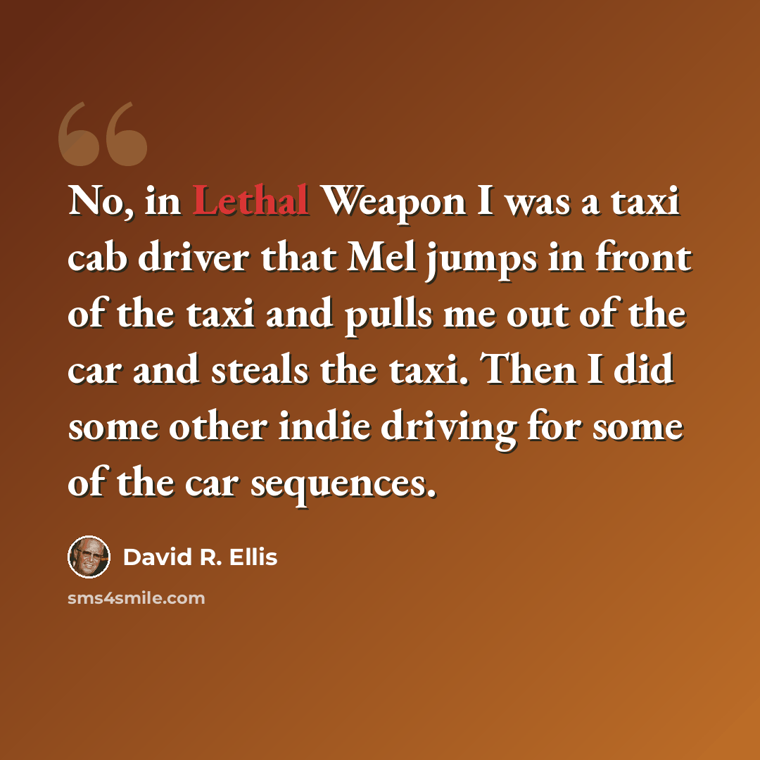 “No, in Lethal Weapon I was a taxi cab driver that Mel jumps in front of the taxi and pulls me out of the car and steals the taxi. Then I did some other indie driving for some of the car sequences.” quote by David R. Ellis