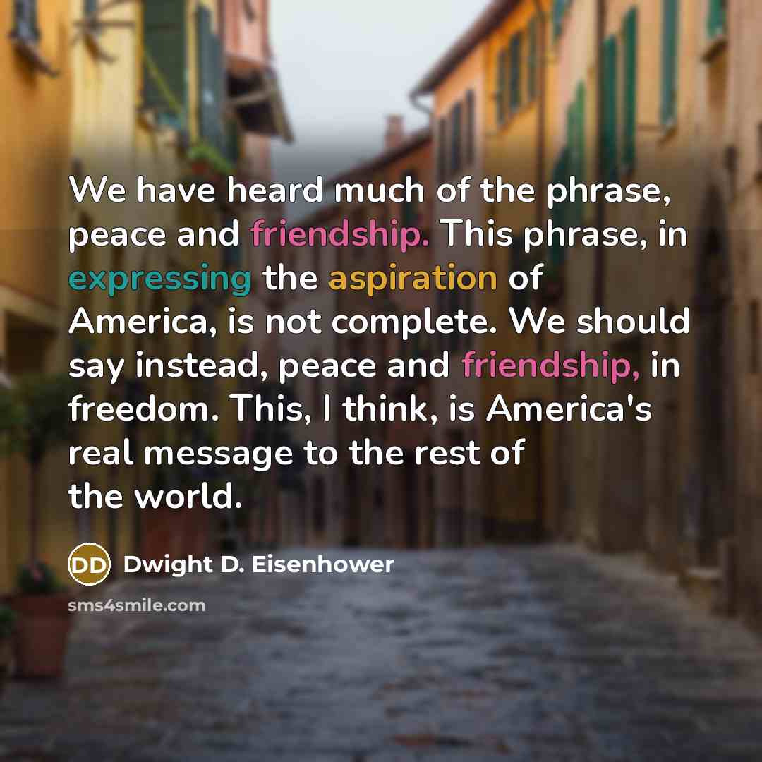 “We have heard much of the phrase, peace and friendship. This phrase, in expressing the aspiration of America, is not complete. We should say instead, peace and friendship, in freedom. This, I think, is America's real message to the rest of the world.” quote by Dwight D. Eisenhower