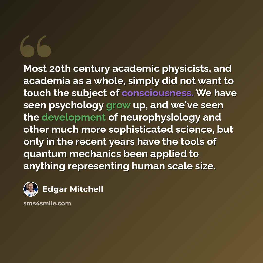 “Most 20th century academic physicists, and academia as a whole, simply did not want to touch the subject of consciousness. We have seen psychology grow up, and we've seen the development of neurophysiology and other much more sophisticated science, but only in the recent years have the tools of…” quote by Edgar Mitchell