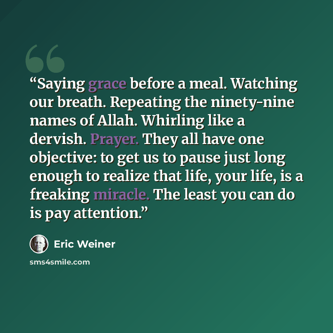 “Saying grace before a meal. Watching our breath. Repeating the ninety-nine names of Allah. Whirling like a dervish. Prayer. They all have one objective: to get us to pause just long enough to realize that life, your life, is a freaking miracle. The least you can do is pay attention.” quote by Eric Weiner