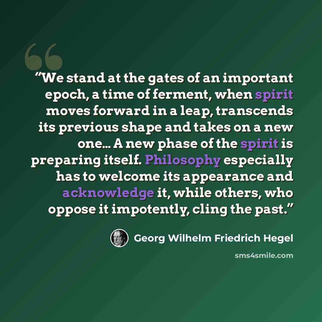 “We stand at the gates of an important epoch, a time of ferment, when spirit moves forward in a leap, transcends its previous shape and takes on a new one… A new phase of the spirit is preparing itself. Philosophy especially has to welcome its appearance and acknowledge it, while others, who oppose…” quote by Georg Wilhelm Friedrich Hegel