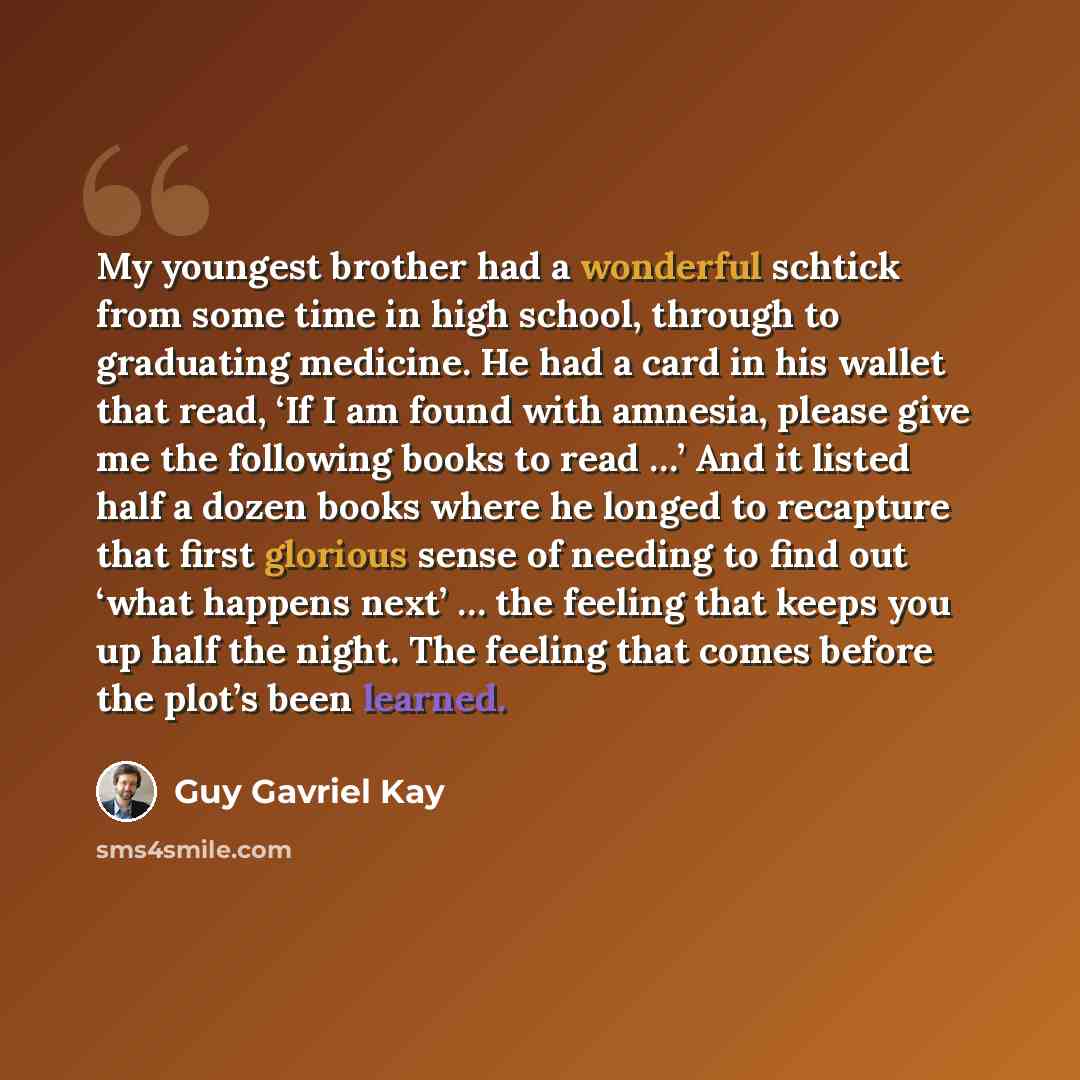 “My youngest brother had a wonderful schtick from some time in high school, through to graduating medicine. He had a card in his wallet that read, ‘If I am found with amnesia, please give me the following books to read …’ And it listed half a dozen books where he longed to recapture that first…” quote by Guy Gavriel Kay