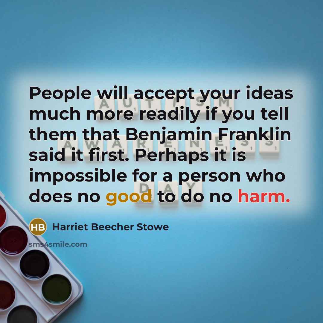 “People will accept your ideas much more readily if you tell them that Benjamin Franklin said it first. Perhaps it is impossible for a person who does no good to do no harm.” quote by Harriet Beecher Stowe