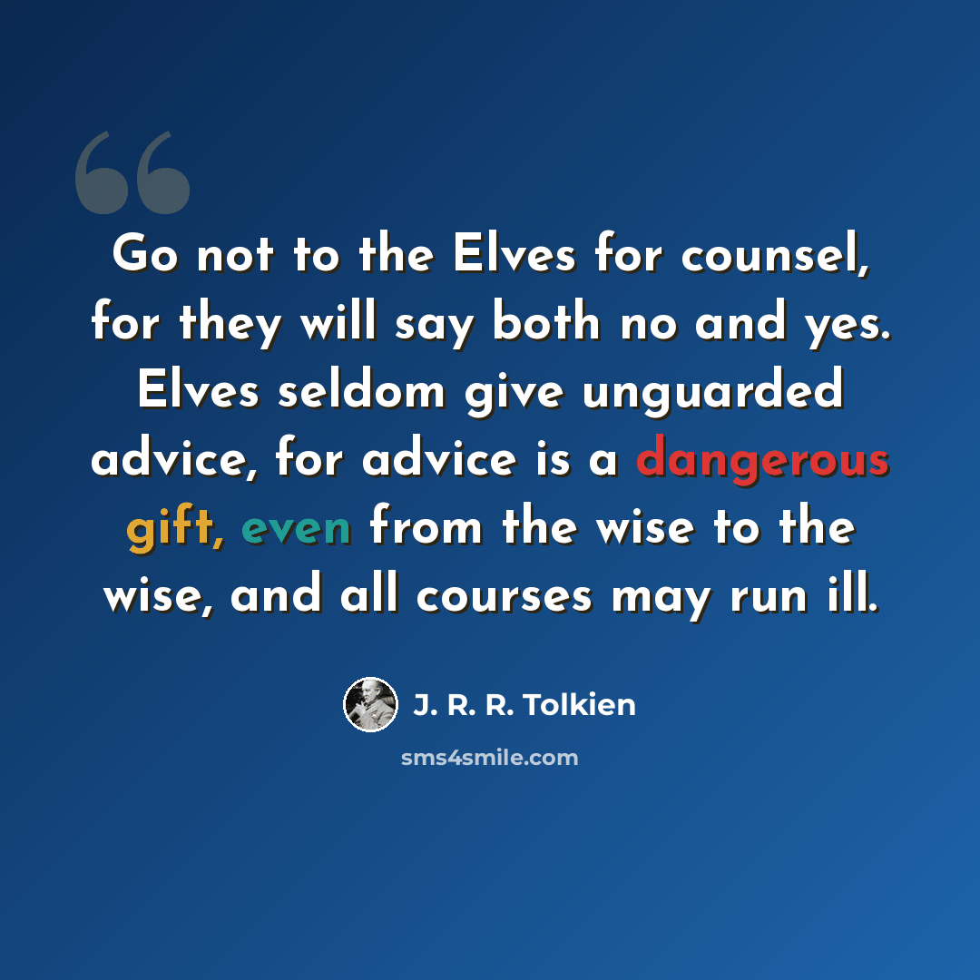 “Go not to the Elves for counsel, for they will say both no and yes. Elves seldom give unguarded advice, for advice is a dangerous gift, even from the wise to the wise, and all courses may run ill.” quote by J. R. R. Tolkien