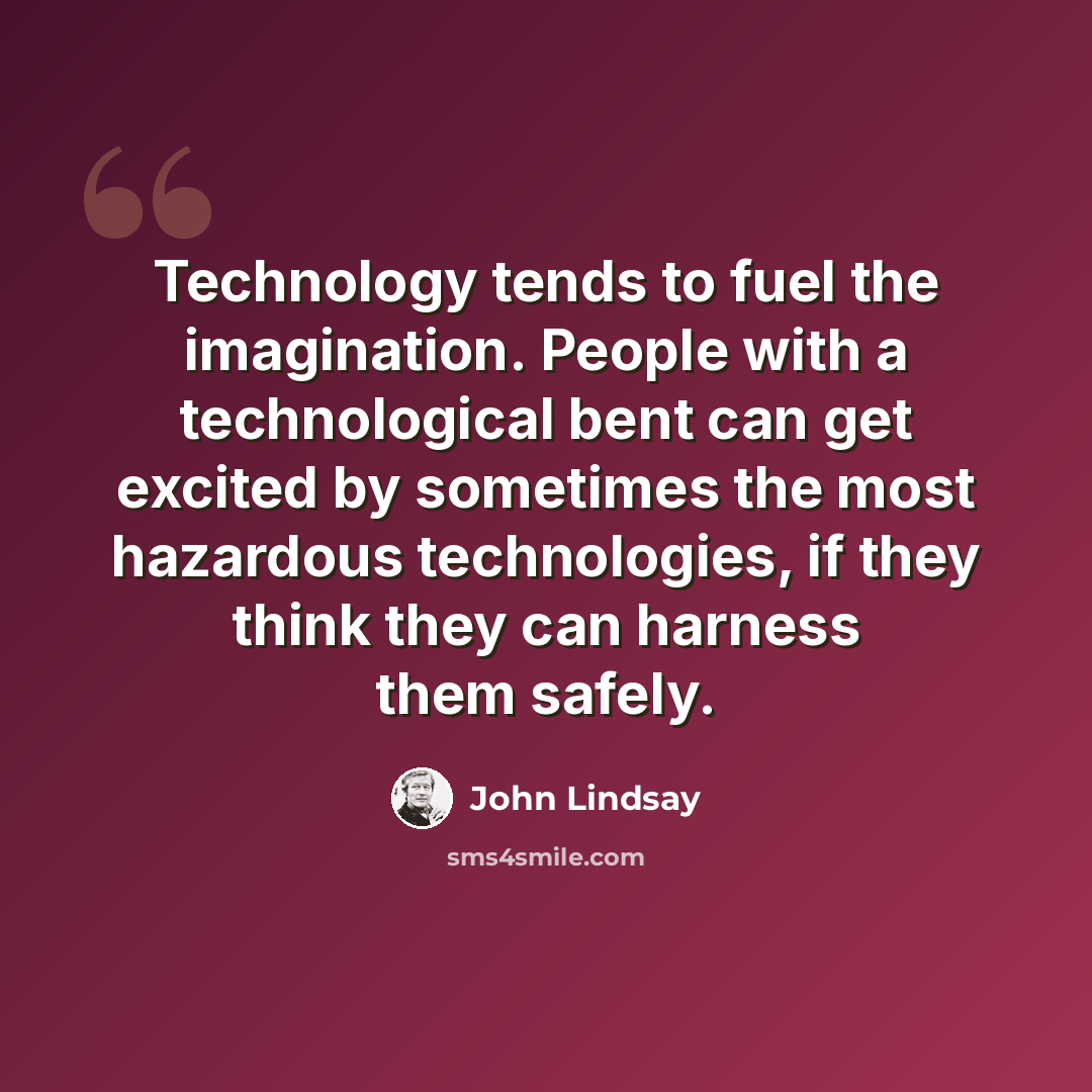“Technology tends to fuel the imagination. People with a technological bent can get excited by sometimes the most hazardous technologies, if they think they can harness them safely.” quote by John Lindsay