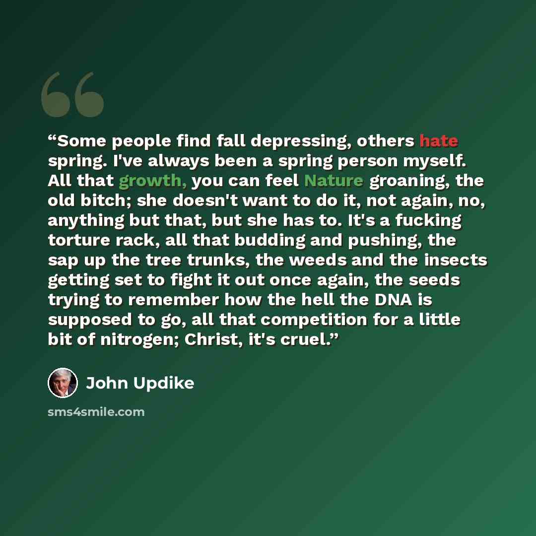 “Some people find fall depressing, others hate spring. I've always been a spring person myself. All that growth, you can feel Nature groaning, the old bitch; she doesn't want to do it, not again, no, anything but that, but she has to. It's a fucking torture rack, all that budding and pushing, the…” quote by John Updike