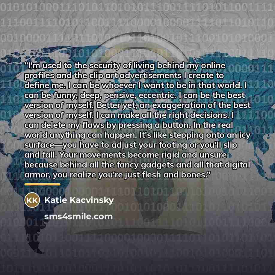 “I'm used to the security of living behind my online profiles and the clip art advertisements I create to define me. I can be whoever I want to be in that world. I can be funny, deep, pensive, eccentric. I can be the best version of myself. Better yet, an exaggeration of the best version of myself…” quote by Katie Kacvinsky