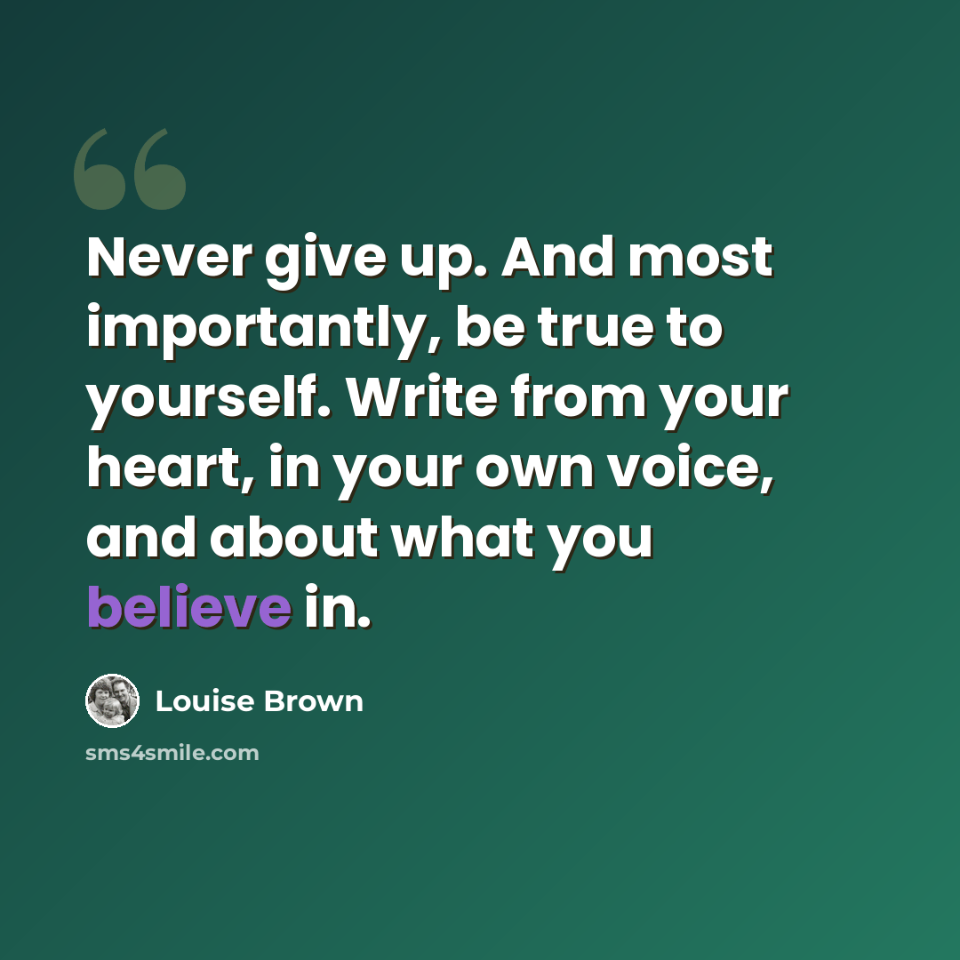 “Never give up. And most importantly, be true to yourself. Write from your heart, in your own voice, and about what you believe in.” quote by Louise Brown