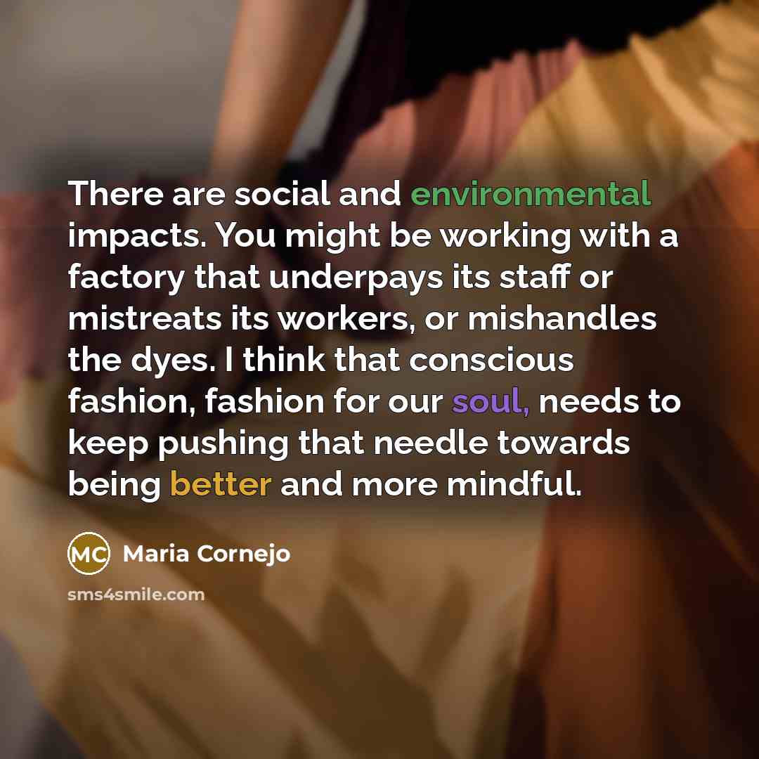 “There are social and environmental impacts. You might be working with a factory that underpays its staff or mistreats its workers, or mishandles the dyes. I think that conscious fashion, fashion for our soul, needs to keep pushing that needle towards being better and more mindful.” quote by Maria Cornejo