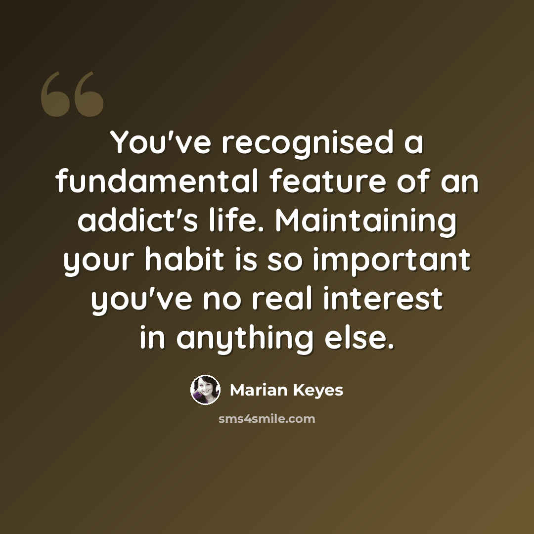 “You've recognised a fundamental feature of an addict's life. Maintaining your habit is so important you've no real interest in anything else.” quote by Marian Keyes