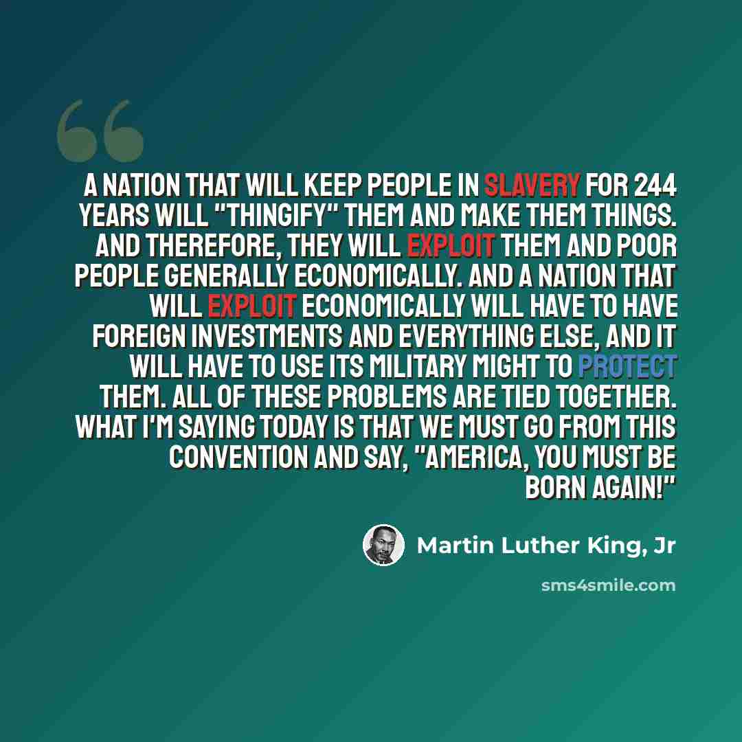 “A nation that will keep people in slavery for 244 years will "thingify" them and make them things. And therefore, they will exploit them and poor people generally economically. And a nation that will exploit economically will have to have foreign investments and everything else, and it will have…” quote by Martin Luther King, Jr
