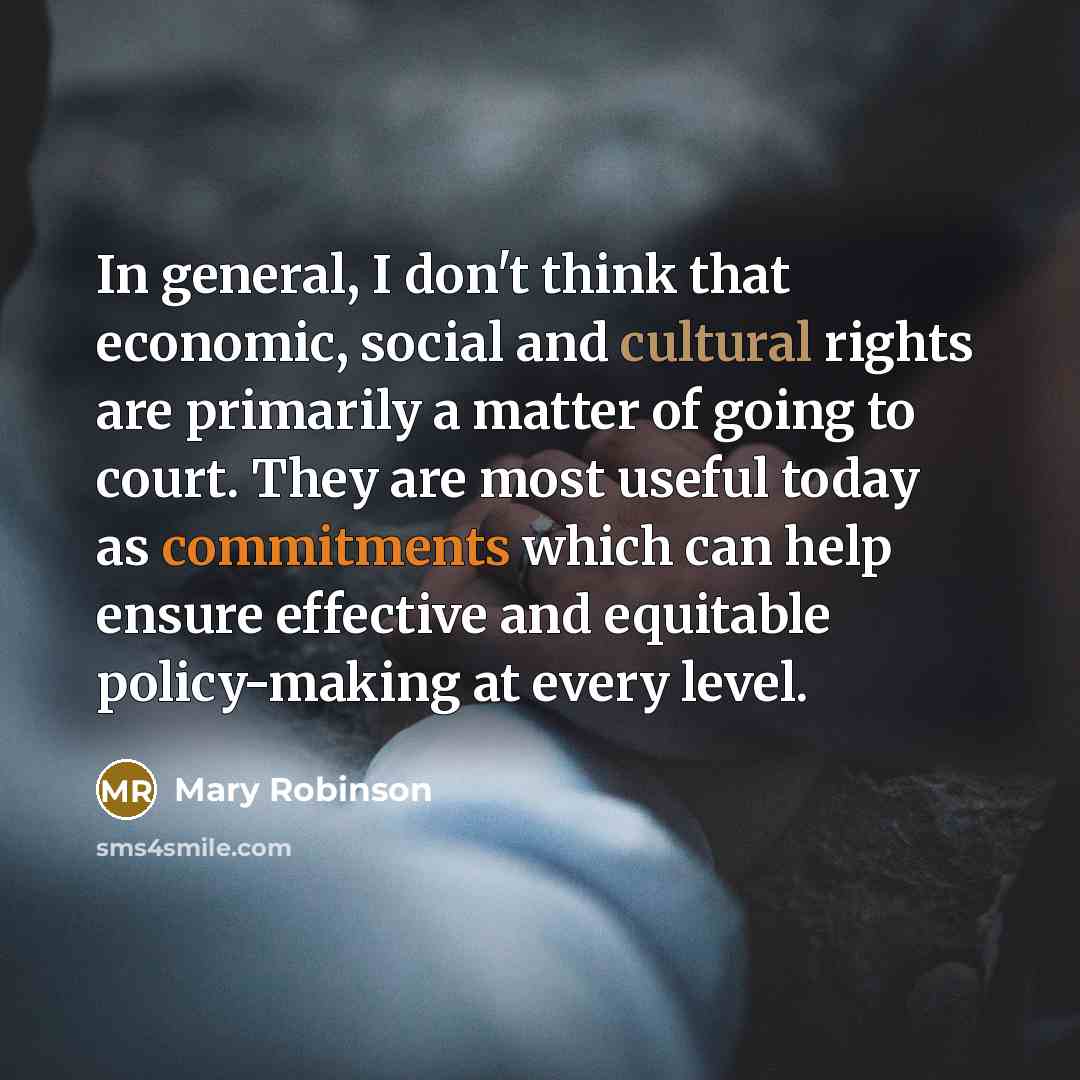 “In general, I don't think that economic, social and cultural rights are primarily a matter of going to court. They are most useful today as commitments which can help ensure effective and equitable policy-making at every level.” quote by Mary Robinson