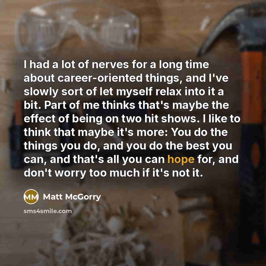 “I had a lot of nerves for a long time about career-oriented things, and I've slowly sort of let myself relax into it a bit. Part of me thinks that's maybe the effect of being on two hit shows. I like to think that maybe it's more: You do the things you do, and you do the best you can, and that's…” quote by Matt McGorry