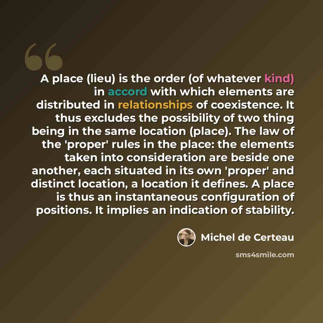 “A place (lieu) is the order (of whatever kind) in accord with which elements are distributed in relationships of coexistence. It thus excludes the possibility of two thing being in the same location (place). The law of the 'proper' rules in the place: the elements taken into consideration are…” quote by Michel de Certeau