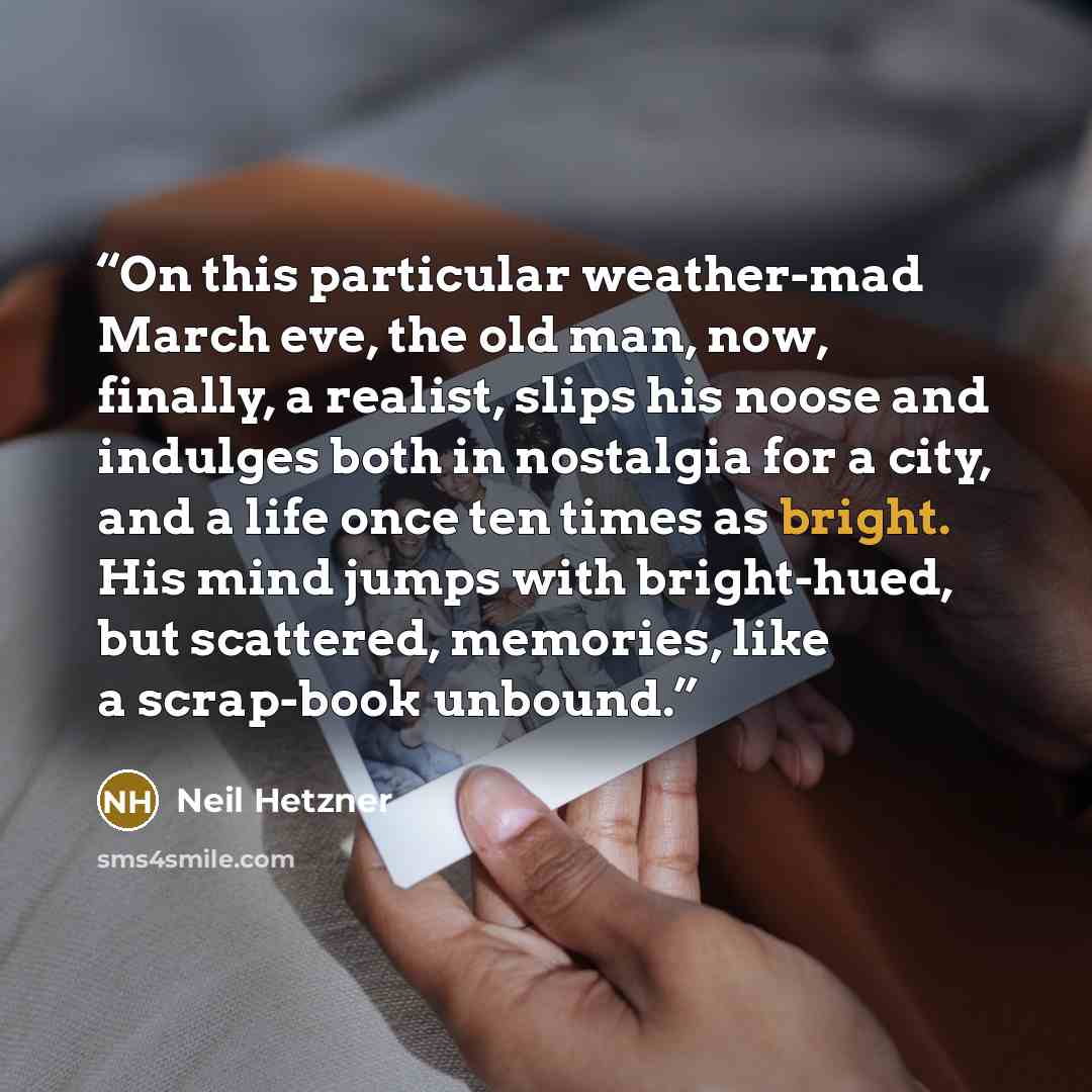 “On this particular weather-mad March eve, the old man, now, finally, a realist, slips his noose and indulges both in nostalgia for a city, and a life once ten times as bright. His mind jumps with bright-hued, but scattered, memories, like a scrap-book unbound.” quote by Neil Hetzner