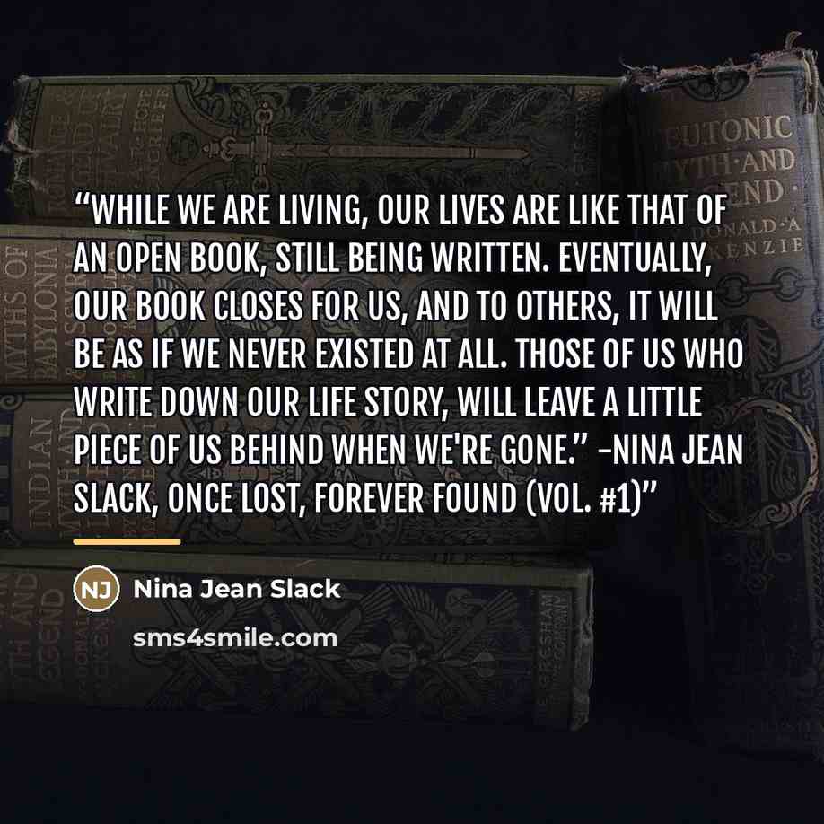 “While we are living, our lives are like that of an open book, still being written. Eventually, our book closes for us, and to others, it will be as if we never existed at all. Those of us who write down our life story, will leave a little piece of us behind when we're gone.” -Nina Jean Slack, Once…” quote by Nina Jean Slack