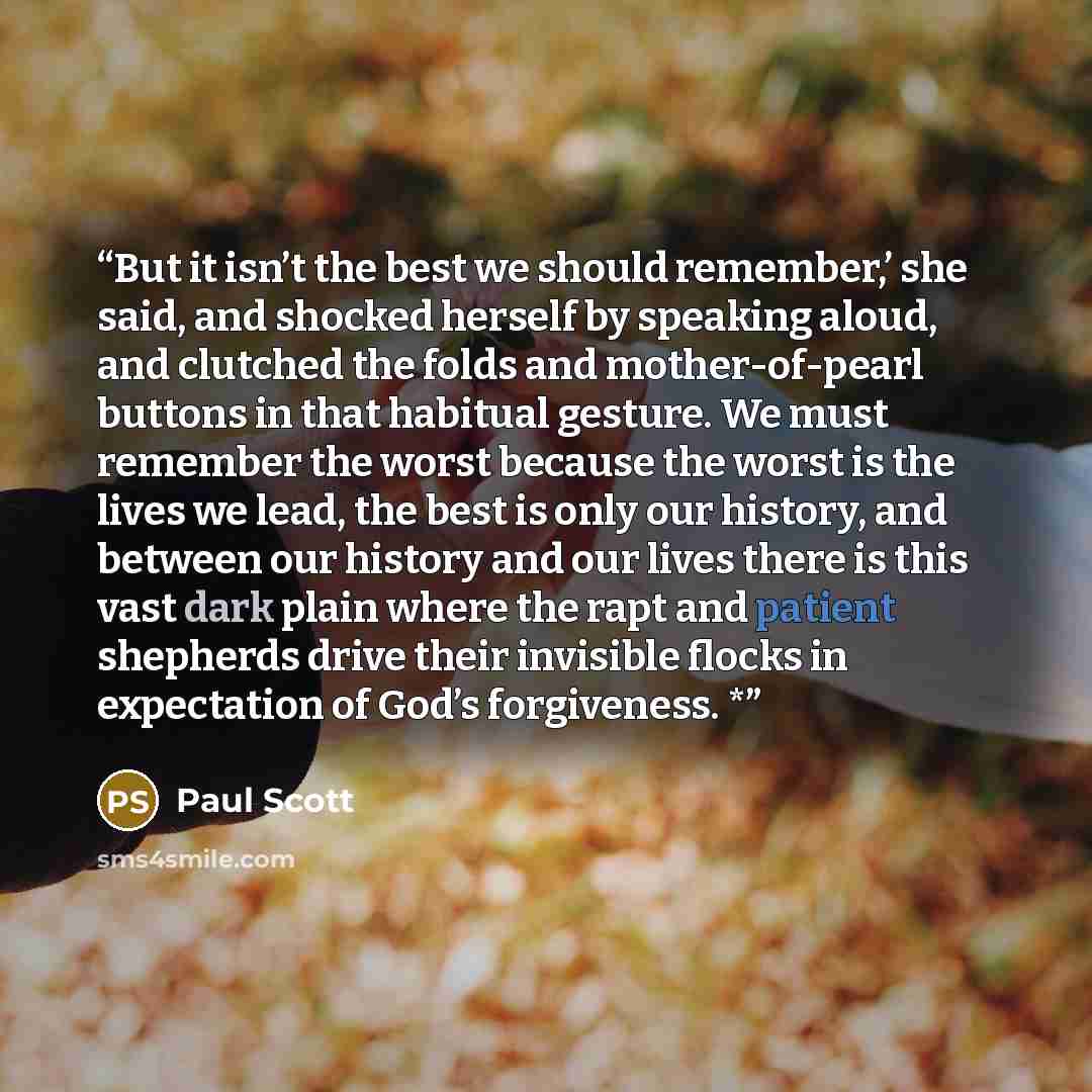 “But it isn’t the best we should remember,’ she said, and shocked herself by speaking aloud, and clutched the folds and mother-of-pearl buttons in that habitual gesture. We must remember the worst because the worst is the lives we lead, the best is only our history, and between our history and our…” quote by Paul Scott