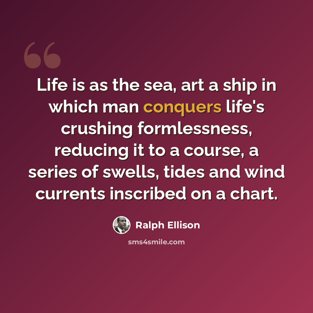 “Life is as the sea, art a ship in which man conquers life's crushing formlessness, reducing it to a course, a series of swells, tides and wind currents inscribed on a chart.” quote by Ralph Ellison