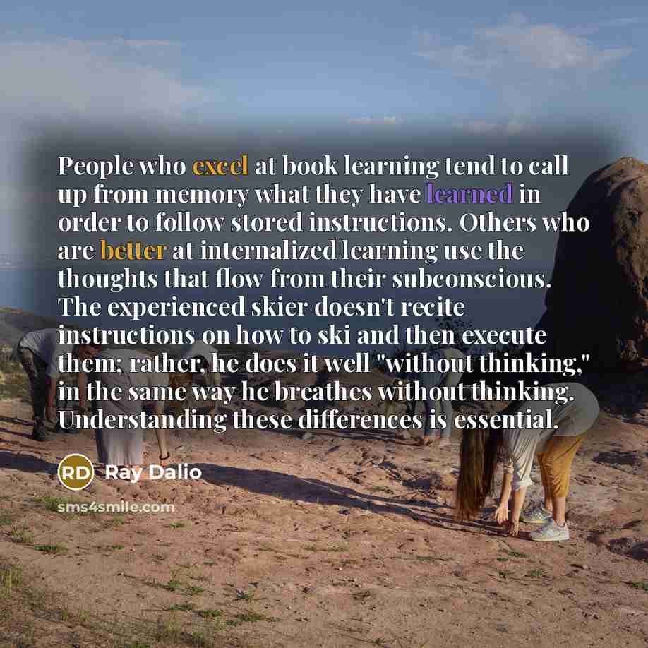 “People who excel at book learning tend to call up from memory what they have learned in order to follow stored instructions. Others who are better at internalized learning use the thoughts that flow from their subconscious. The experienced skier doesn't recite instructions on how to ski and then…” quote by Ray Dalio