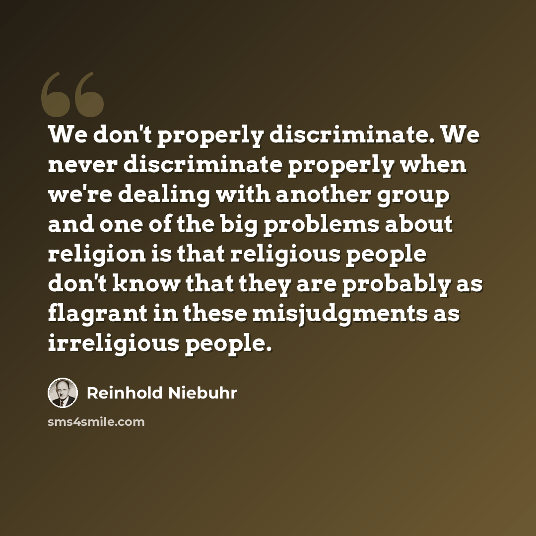 “We don't properly discriminate. We never discriminate properly when we're dealing with another group and one of the big problems about religion is that religious people don't know that they are probably as flagrant in these misjudgments as irreligious people.” quote by Reinhold Niebuhr