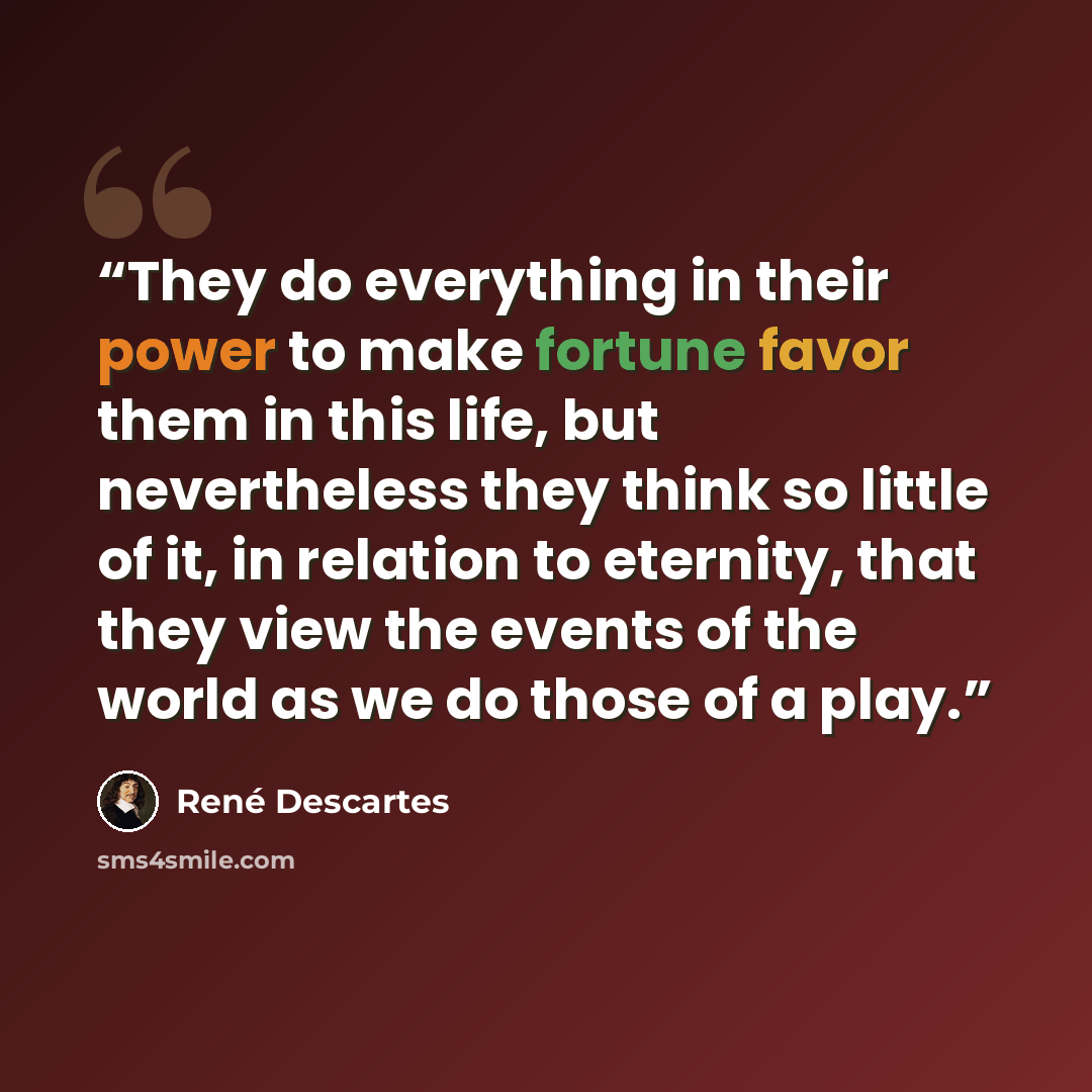 “They do everything in their power to make fortune favor them in this life, but nevertheless they think so little of it, in relation to eternity, that they view the events of the world as we do those of a play.” quote by René Descartes