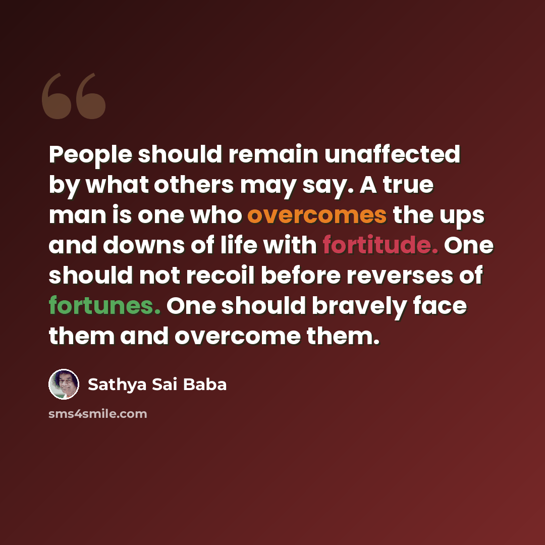 “People should remain unaffected by what others may say. A true man is one who overcomes the ups and downs of life with fortitude. One should not recoil before reverses of fortunes. One should bravely face them and overcome them.” quote by Sathya Sai Baba