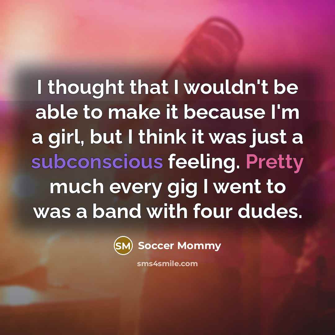 “I thought that I wouldn't be able to make it because I'm a girl, but I think it was just a subconscious feeling. Pretty much every gig I went to was a band with four dudes.” quote by Soccer Mommy