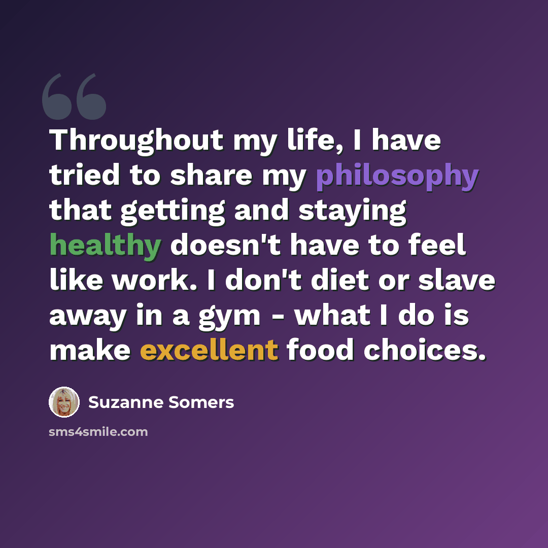 “Throughout my life, I have tried to share my philosophy that getting and staying healthy doesn't have to feel like work. I don't diet or slave away in a gym - what I do is make excellent food choices.” quote by Suzanne Somers