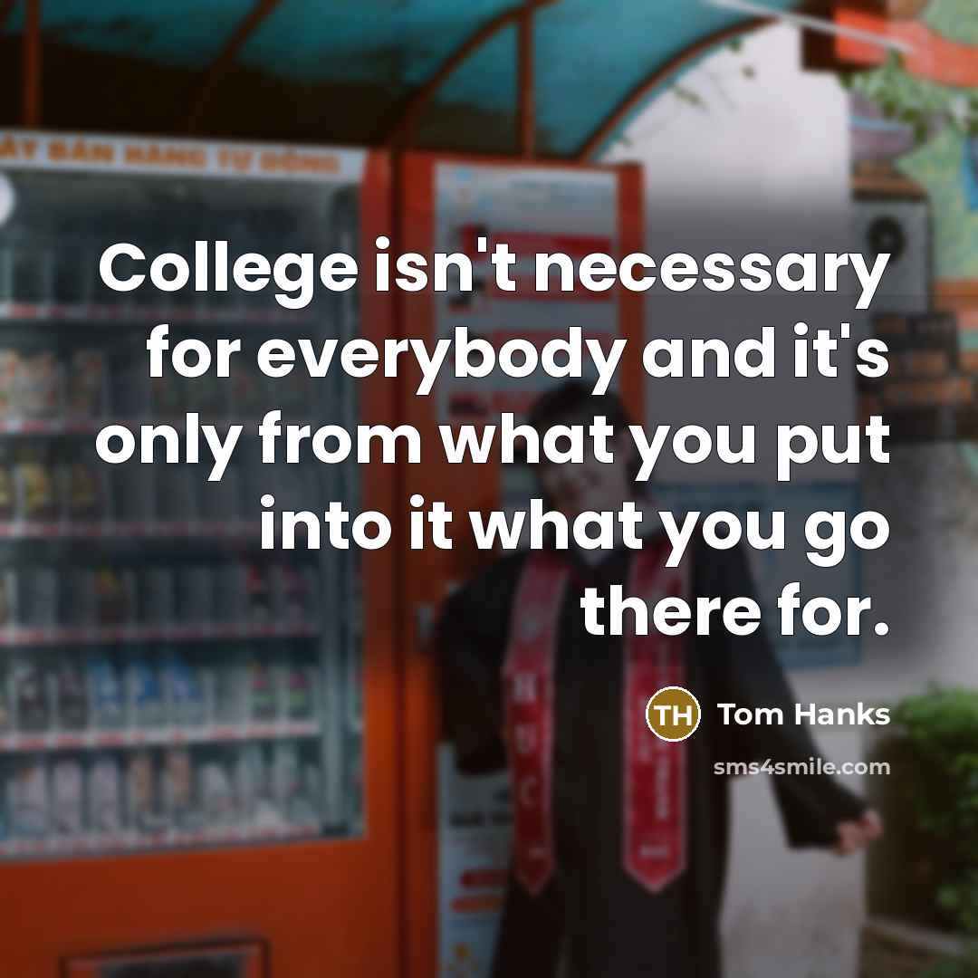 “College isn't necessary for everybody and it's only from what you put into it what you go there for.” quote by Tom Hanks