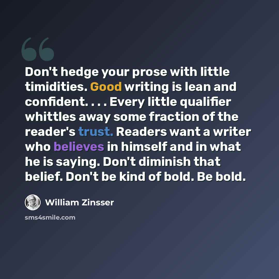 “Don't hedge your prose with little timidities. Good writing is lean and confident. . . . Every little qualifier whittles away some fraction of the reader's trust. Readers want a writer who believes in himself and in what he is saying. Don't diminish that belief. Don't be kind of bold. Be bold.” quote by William Zinsser