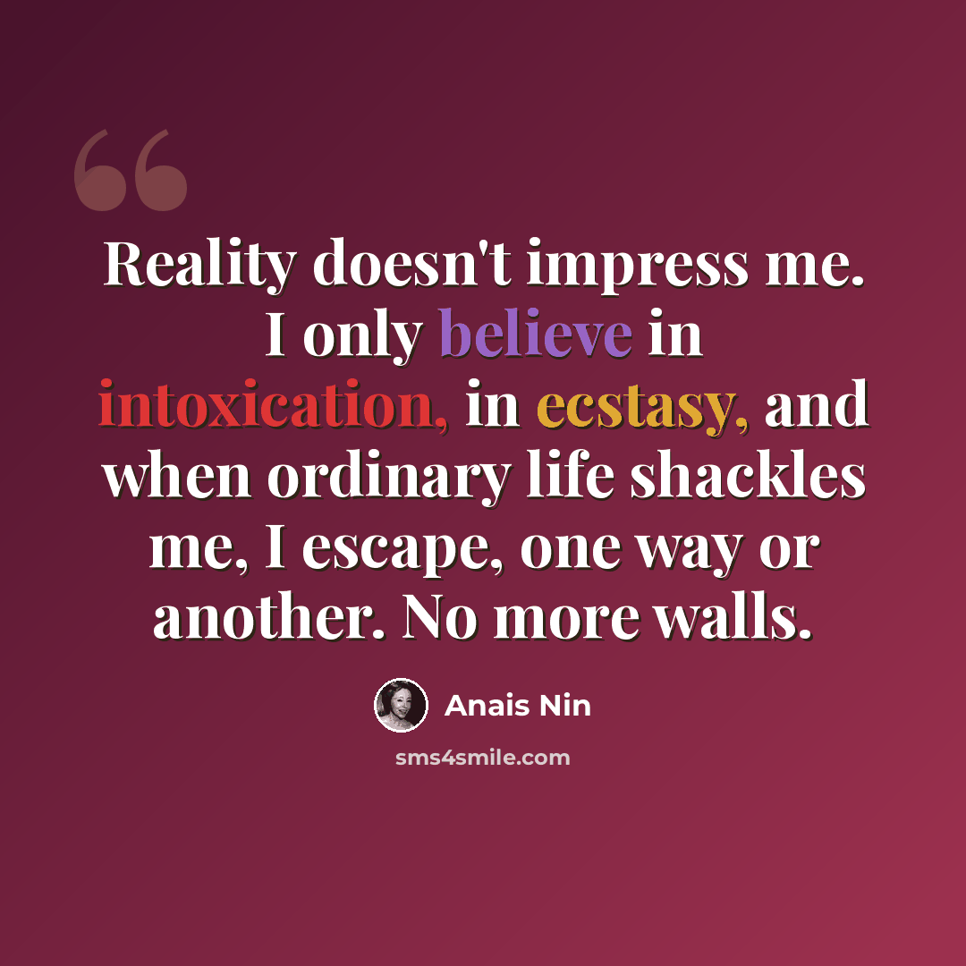 “Reality doesn't impress me. I only believe in intoxication, in ecstasy, and when ordinary life shackles me, I escape, one way or another. No more walls.” quote by Anais Nin