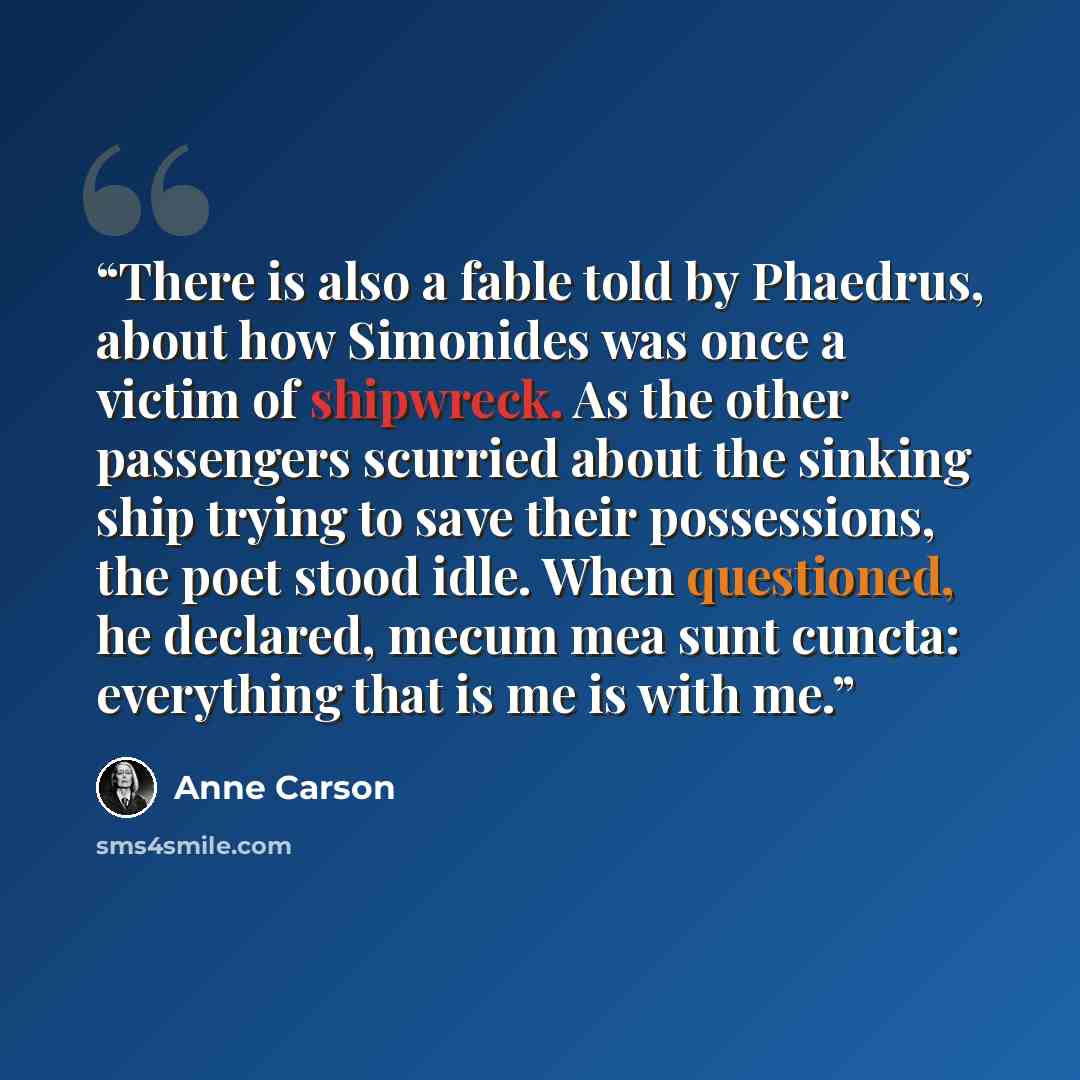 “There is also a fable told by Phaedrus, about how Simonides was once a victim of shipwreck. As the other passengers scurried about the sinking ship trying to save their possessions, the poet stood idle. When questioned, he declared, mecum mea sunt cuncta: everything that is me is with me.” quote by Anne Carson
