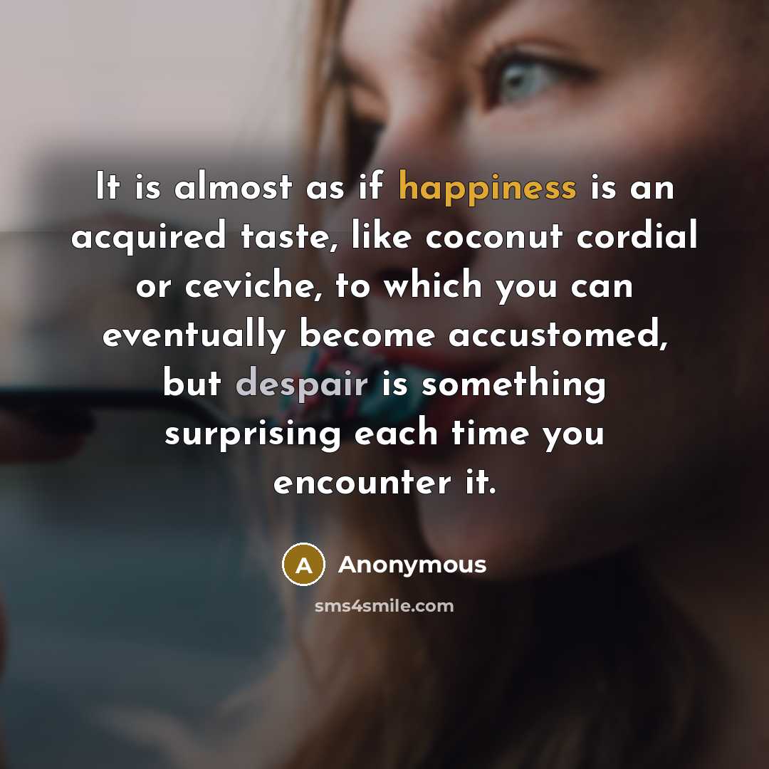 “It is almost as if happiness is an acquired taste, like coconut cordial or ceviche, to which you can eventually become accustomed, but despair is something surprising each time you encounter it.” quote by Anonymous
