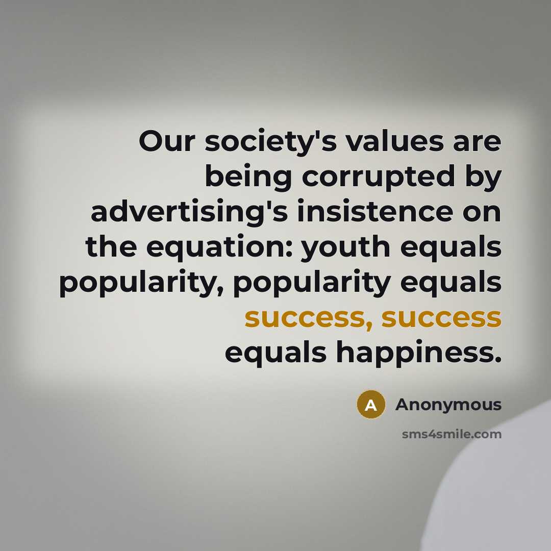 “Our society's values are being corrupted by advertising's insistence on the equation: youth equals popularity, popularity equals success, success equals happiness.” quote by Anonymous