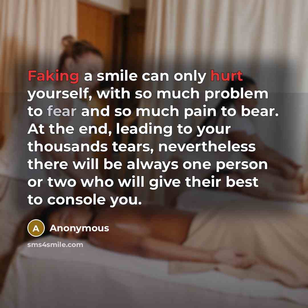 “Faking a smile can only hurt yourself, with so much problem to fear and so much pain to bear. At the end, leading to your thousands tears, nevertheless there will be always one person or two who will give their best to console you.” quote by Anonymous