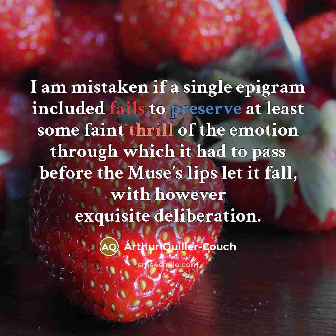 “I am mistaken if a single epigram included fails to preserve at least some faint thrill of the emotion through which it had to pass before the Muse's lips let it fall, with however exquisite deliberation.” quote by Arthur Quiller-Couch