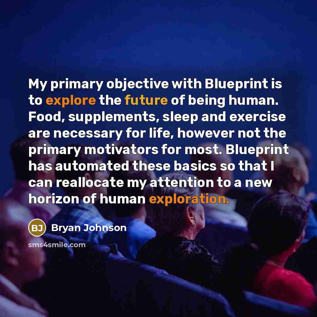 “My primary objective with Blueprint is to explore the future of being human. Food, supplements, sleep and exercise are necessary for life, however not the primary motivators for most. Blueprint has automated these basics so that I can reallocate my attention to a new horizon of human exploration.” quote by Bryan Johnson