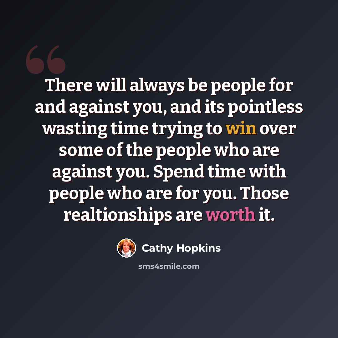 “There will always be people for and against you, and its pointless wasting time trying to win over some of the people who are against you. Spend time with people who are for you. Those realtionships are worth it.” quote by Cathy Hopkins