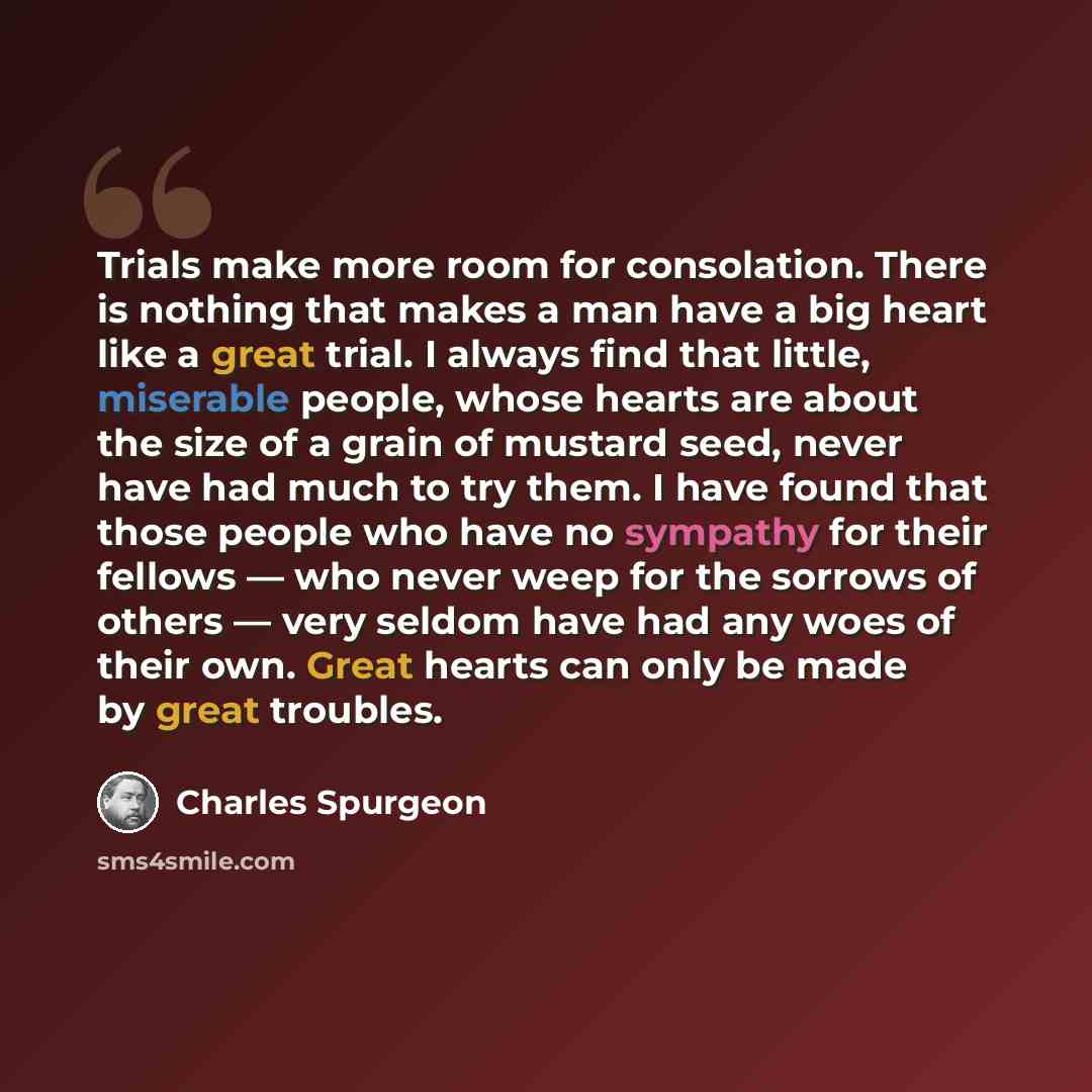 “Trials make more room for consolation. There is nothing that makes a man have a big heart like a great trial. I always find that little, miserable people, whose hearts are about the size of a grain of mustard seed, never have had much to try them. I have found that those people who have no…” quote by Charles Spurgeon
