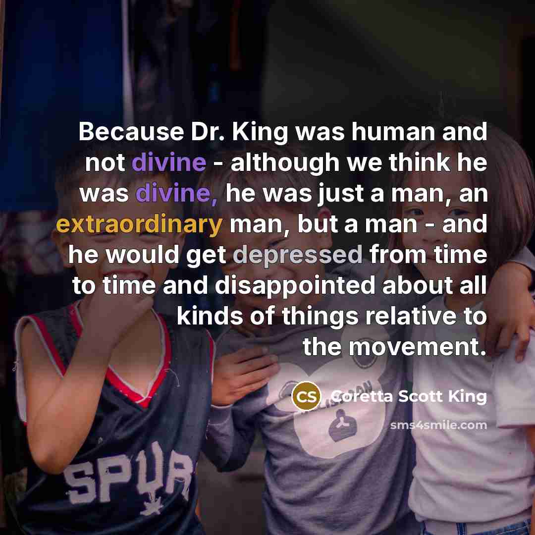 “Because Dr. King was human and not divine - although we think he was divine, he was just a man, an extraordinary man, but a man - and he would get depressed from time to time and disappointed about all kinds of things relative to the movement.” quote by Coretta Scott King