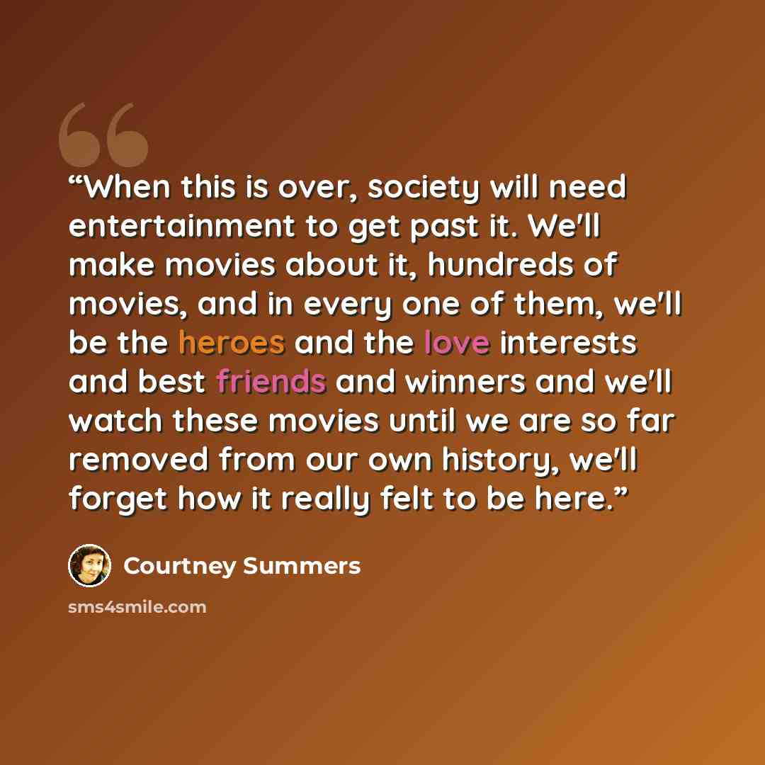 “When this is over, society will need entertainment to get past it. We'll make movies about it, hundreds of movies, and in every one of them, we'll be the heroes and the love interests and best friends and winners and we'll watch these movies until we are so far removed from our own history, we'll…” quote by Courtney Summers