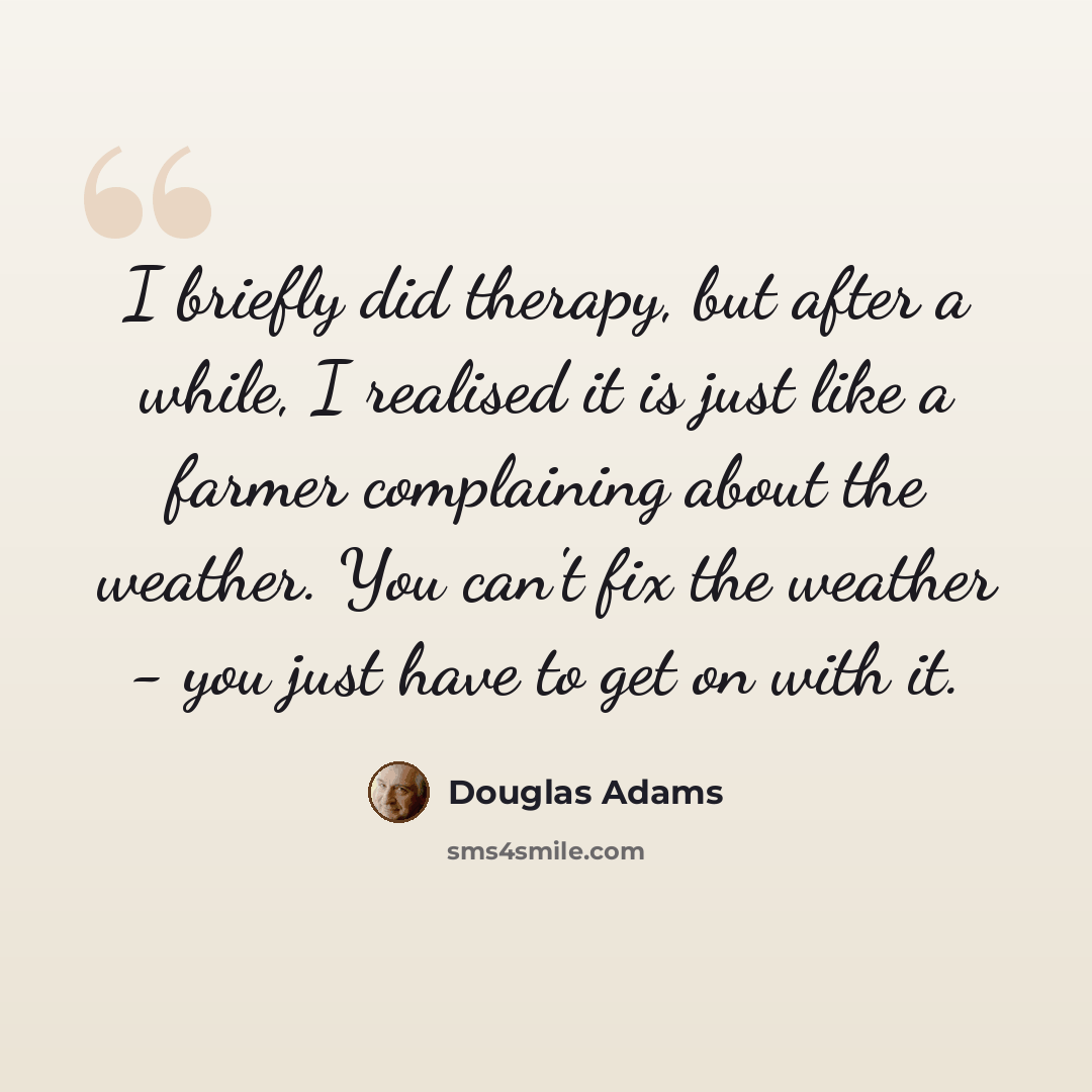 “I briefly did therapy, but after a while, I realised it is just like a farmer complaining about the weather. You can't fix the weather - you just have to get on with it.” quote by Douglas Adams