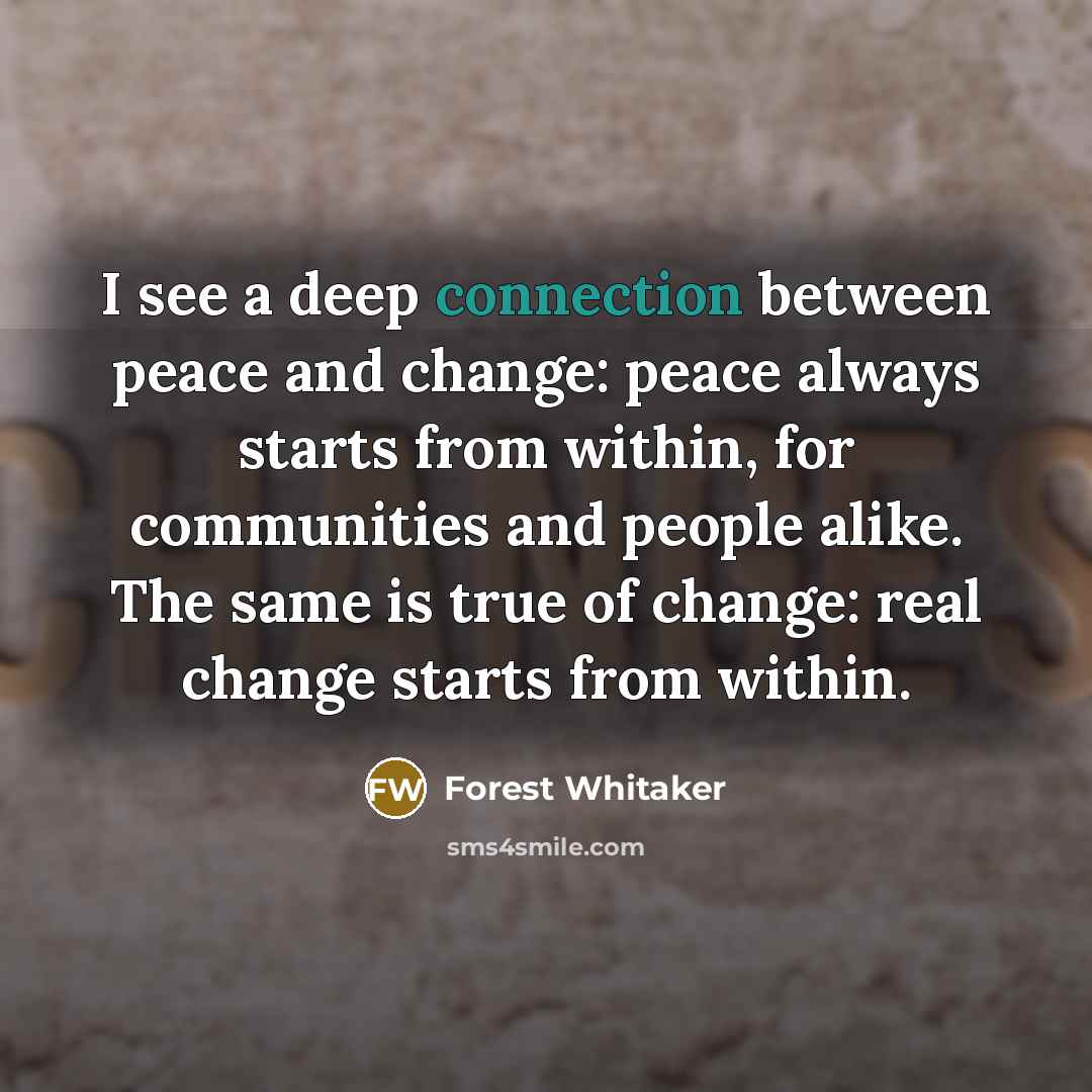 “I see a deep connection between peace and change: peace always starts from within, for communities and people alike. The same is true of change: real change starts from within.” quote by Forest Whitaker