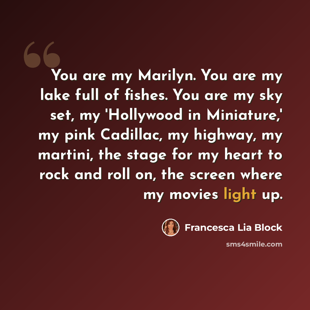 “You are my Marilyn. You are my lake full of fishes. You are my sky set, my 'Hollywood in Miniature,' my pink Cadillac, my highway, my martini, the stage for my heart to rock and roll on, the screen where my movies light up.” quote by Francesca Lia Block