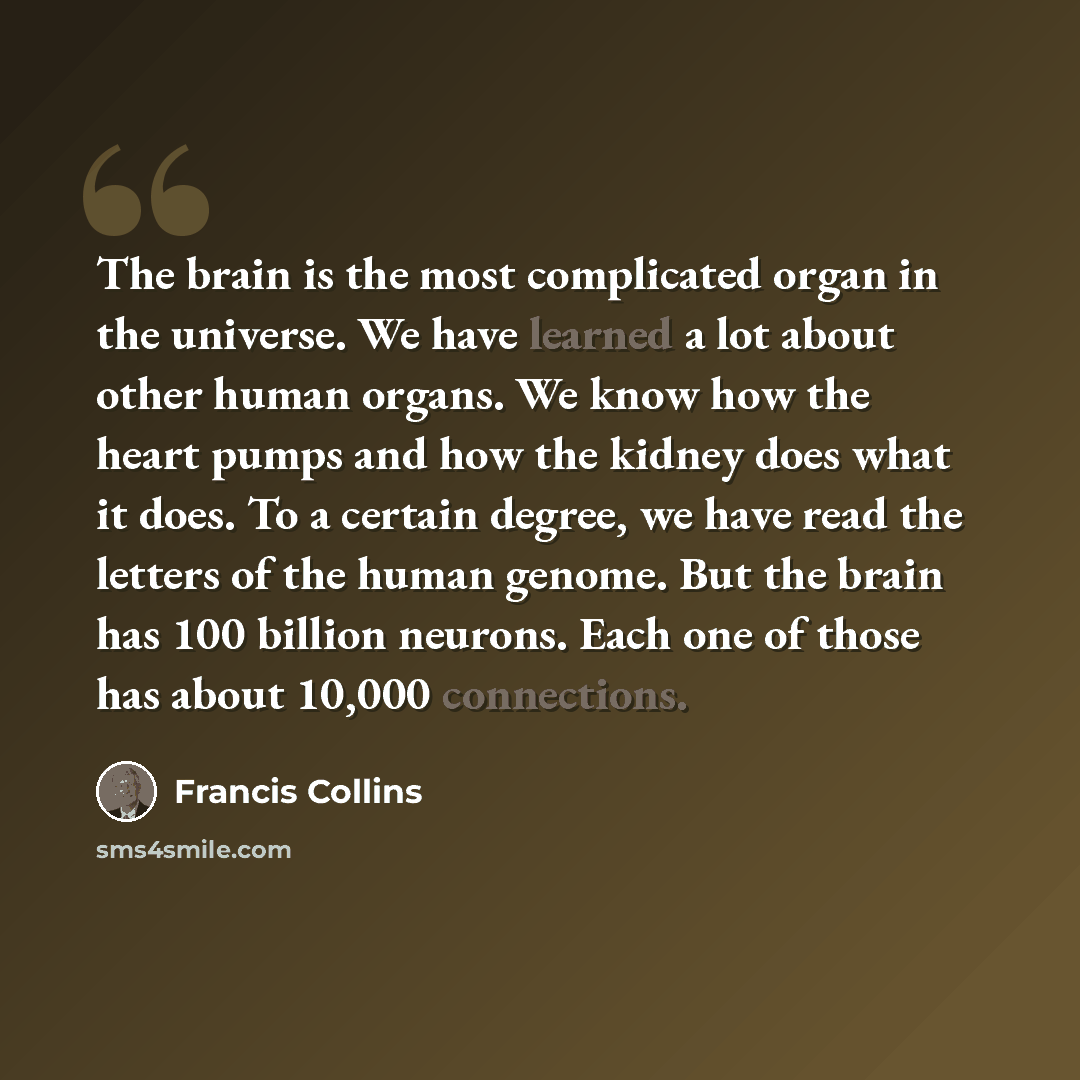 “The brain is the most complicated organ in the universe. We have learned a lot about other human organs. We know how the heart pumps and how the kidney does what it does. To a certain degree, we have read the letters of the human genome. But the brain has 100 billion neurons. Each one of those has…” quote by Francis Collins