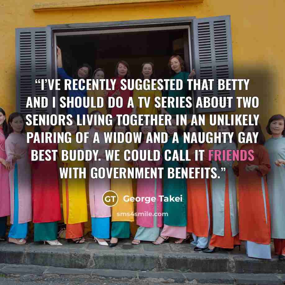 “I’ve recently suggested that Betty and I should do a TV series about two seniors living together in an unlikely pairing of a widow and a naughty gay best buddy. We could call it Friends with Government Benefits.” quote by George Takei